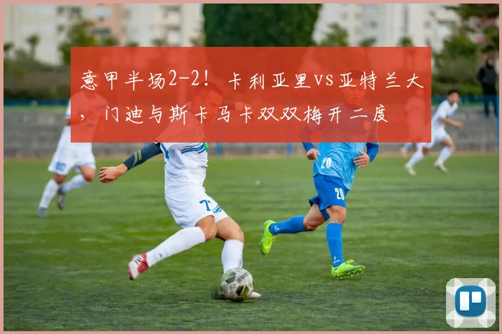 意甲半场2-2！卡利亚里vs亚特兰大，门迪与斯卡马卡双双梅开二度