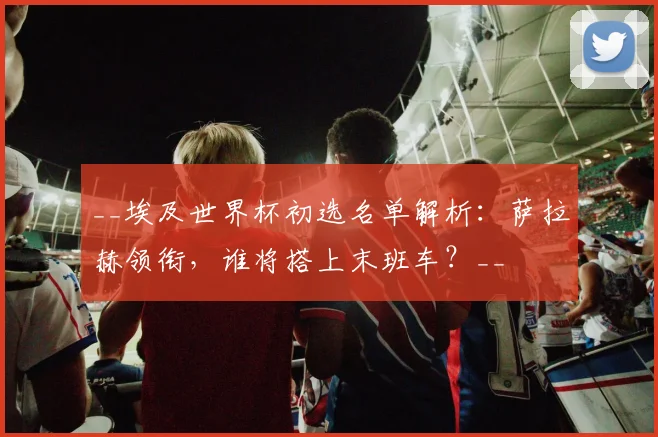 __埃及世界杯初选名单解析：萨拉赫领衔，谁将搭上末班车？__