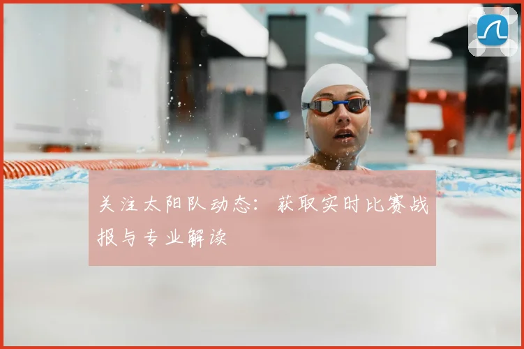 关注太阳队动态：获取实时比赛战报与专业解读