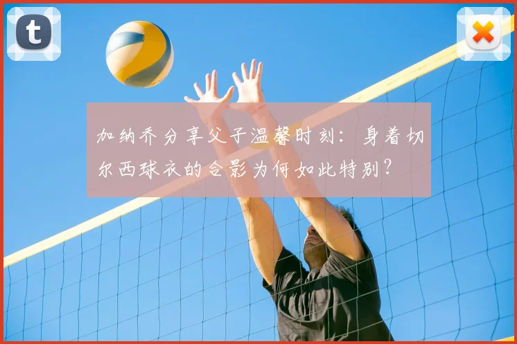 加纳乔分享父子温馨时刻：身着切尔西球衣的合影为何如此特别？