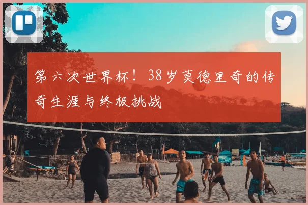第六次世界杯!38岁莫德里奇的传奇生涯与终极挑战