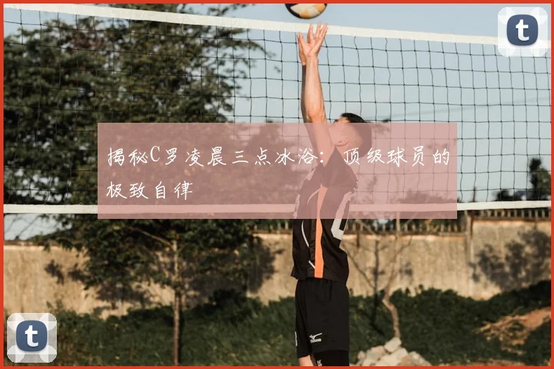 揭秘C罗凌晨三点冰浴：顶级球员的极致自律