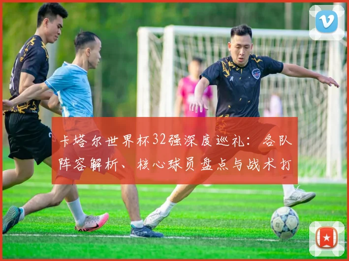卡塔尔世界杯32强深度巡礼：各队阵容解析、核心球员盘点与战术打法前瞻
