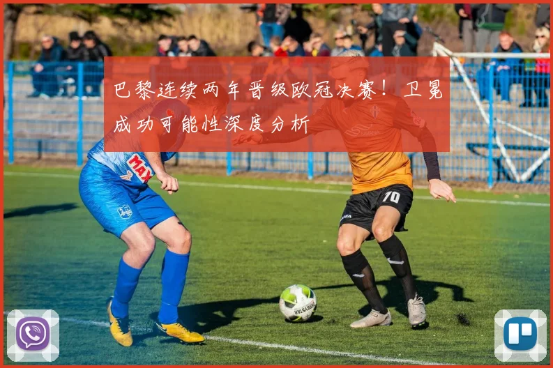 巴黎连续两年晋级欧冠决赛！卫冕成功可能性深度分析