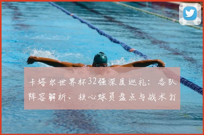 卡塔尔世界杯32强深度巡礼：各队阵容解析、核心球员盘点与战术打法前瞻