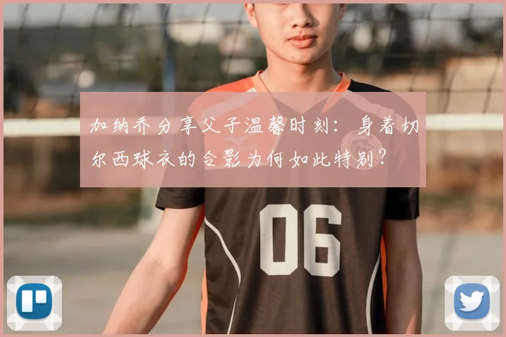 加纳乔分享父子温馨时刻：身着切尔西球衣的合影为何如此特别？