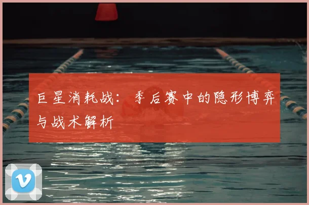 巨星消耗战：季后赛中的隐形博弈与战术解析