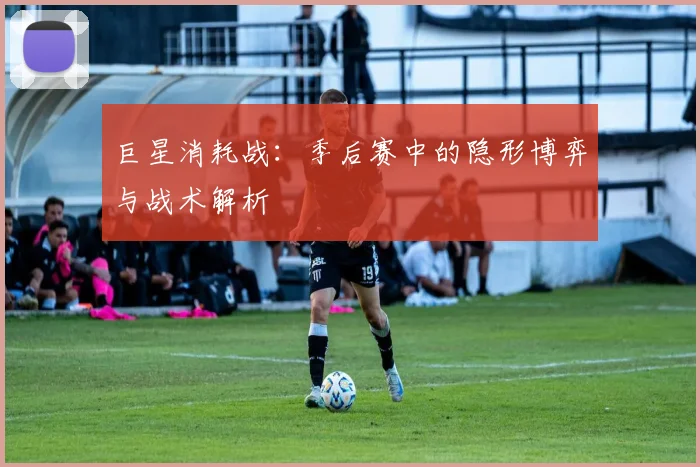 巨星消耗战:季后赛中的隐形博弈与战术解析