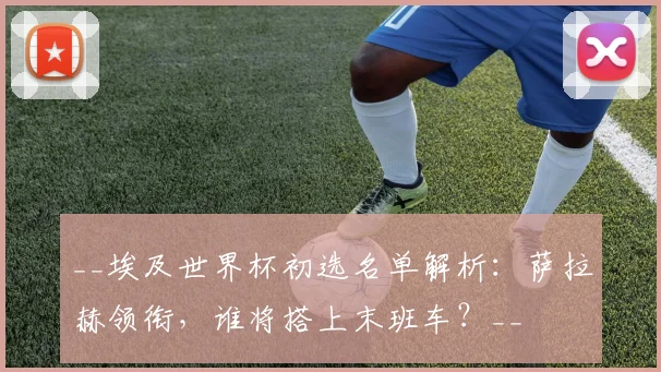 __埃及世界杯初选名单解析：萨拉赫领衔，谁将搭上末班车？__