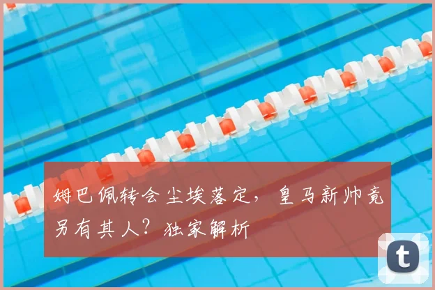 姆巴佩转会尘埃落定，皇马新帅竟另有其人？独家解析