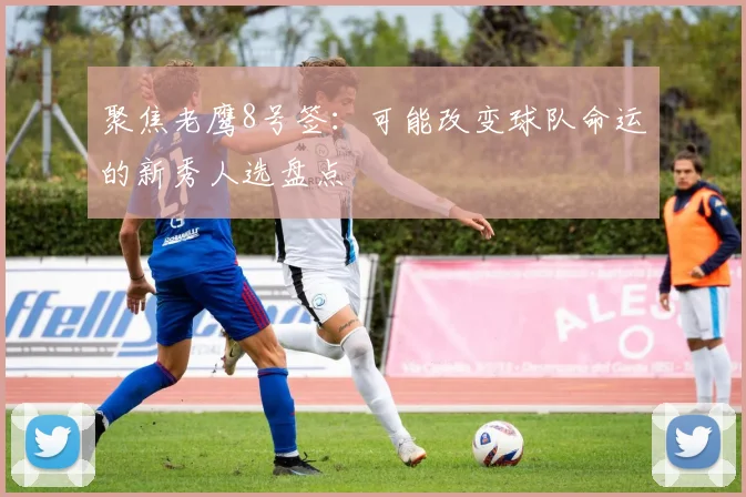 聚焦老鹰8号签：可能改变球队命运的新秀人选盘点