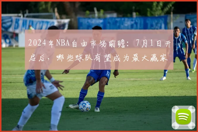 2024年NBA自由市场前瞻：7月1日开启后，哪些球队有望成为最大赢家？