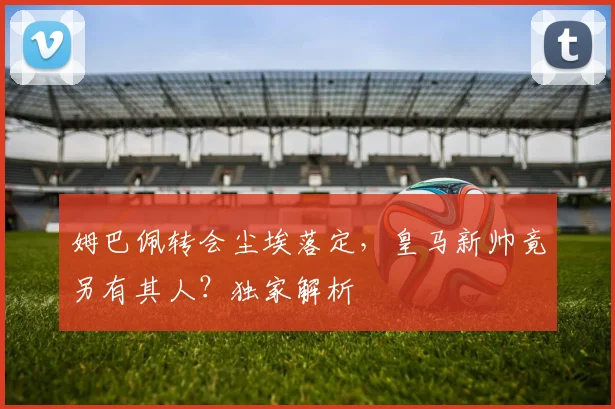 姆巴佩转会尘埃落定，皇马新帅竟另有其人？独家解析