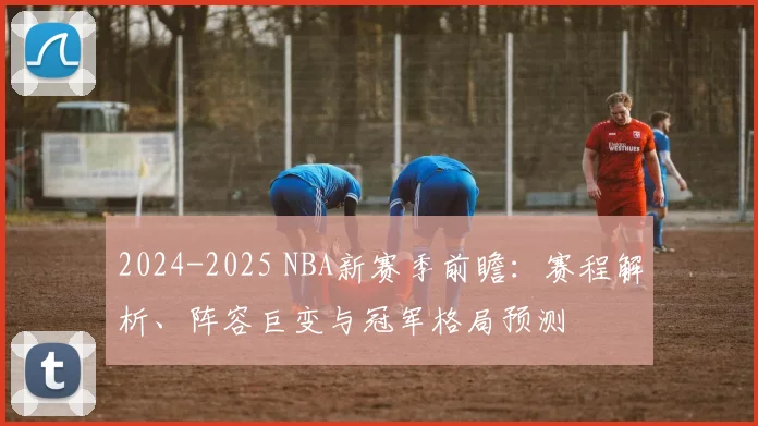 2024-2025 NBA新赛季前瞻：赛程解析、阵容巨变与冠军格局预测